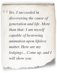 Frankenstein quote Yes. I succeeded in discovering the cause of generation and life. More than that: I am myself capable of bestowing animation upon lifeless matter. Here are my lodgings... Come up, and I will show you.